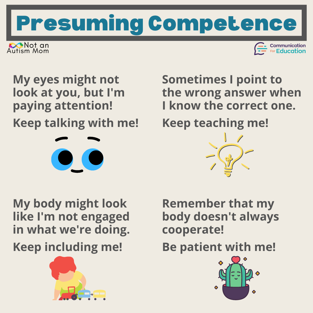 Presuming competence: My eyes might not look at you, but I'm paying attention. Keep talking with me. 
Sometimes I point to the wrong answer when I know the correct one. Keep teaching me!
My body might not look like I'm engaged in what we're doing. Keep including me! 
Remember that my body doesn't always cooperate. Be patient with me!